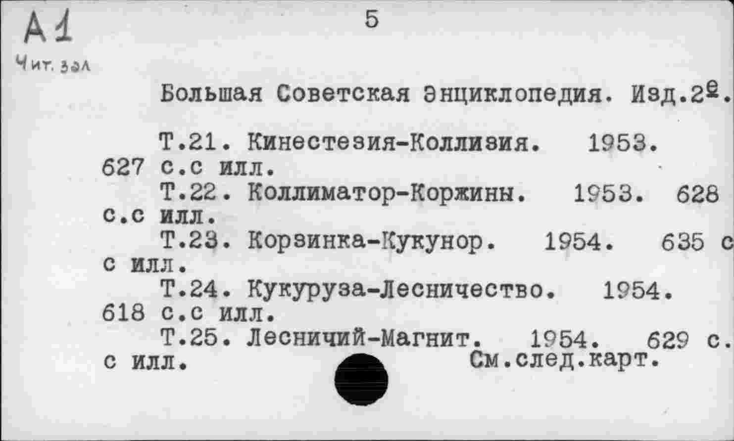 ﻿5
Чиг. э<ал
Большая Советская Энциклопедия. Изд.2£.
Т.21. Кинестезия-Коллизия. 1953. 627 с.с илл.
Т.22. Коллиматор-Коржинн. 1953. 628 с.с илл.
Т.23. Корзинка-Кукунор. 1954.	635 с
с илл.
Т.24. Кукуруза-Лесничество. 1954.
618 с.с илл.
Т.25. Лесничий-Магнит. 1954.	629 с.
с илл.	См.след.карт.